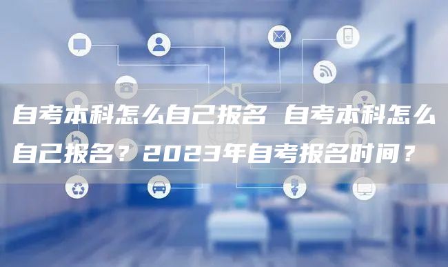 自考本科怎么自己报名 自考本科怎么自己报名？2023年自考报名时间？(图1)