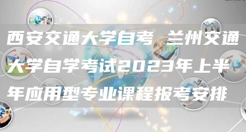 西安交通大学自考 兰州交通大学自学考试2023年上半年应用型专业课程报考安排(图1)