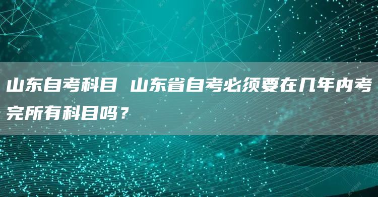 山东自考科目 山东省自考必须要在几年内考完所有科目吗？(图1)