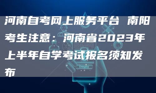 河南自考网上服务平台 南阳考生注意：河南省2023年上半年自学考试报名须知发布(图1)