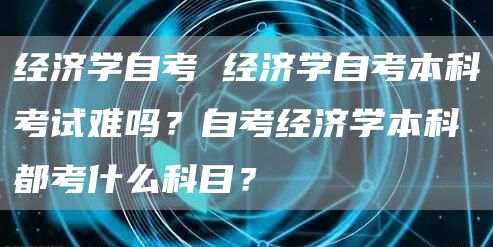 经济学自考 经济学自考本科考试难吗？自考经济学本科都考什么科目？(图1)