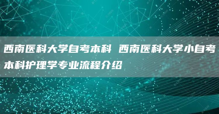 西南医科大学自考本科 西南医科大学小自考本科护理学专业流程介绍(图1)