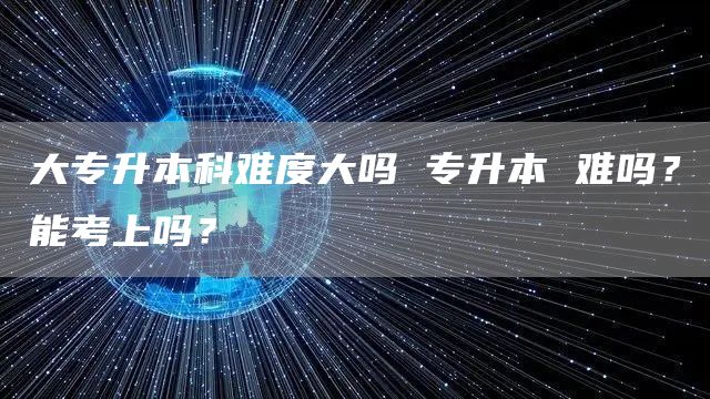 大专升本科难度大吗 专升本 难吗？能考上吗？(图1)