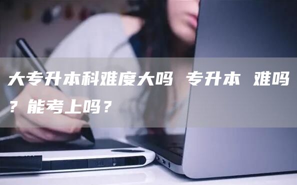 大专升本科难度大吗 专升本 难吗？能考上吗？