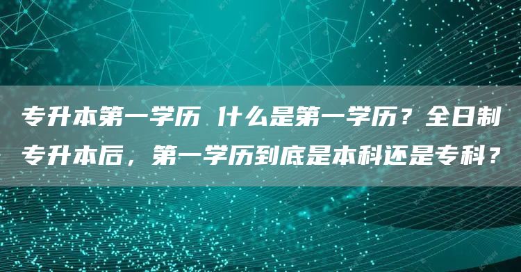 专升本第一学历 什么是第一学历？全日制专升本后，第一学历到底是本科还是专科？