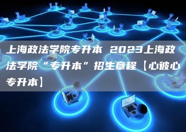 上海政法学院专升本 2023上海政法学院“专升本”招生章程【心彼心专升本】