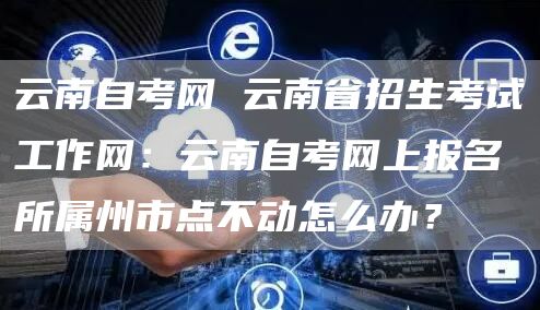 云南自考网 云南省招生考试工作网：云南自考网上报名所属州市点不动怎么办？(图1)