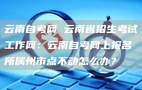 云南自考网 云南省招生考试工作网：云南自考网上报名所属州市点不动怎么办？