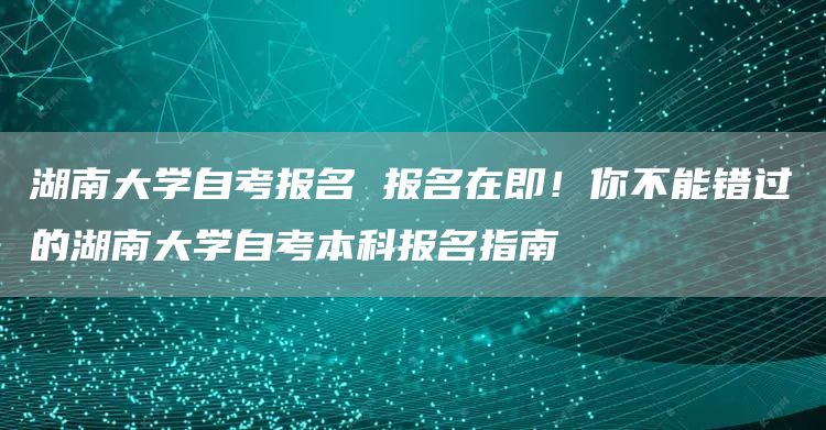 湖南大学自考报名 报名在即！你不能错过的湖南大学自考本科报名指南