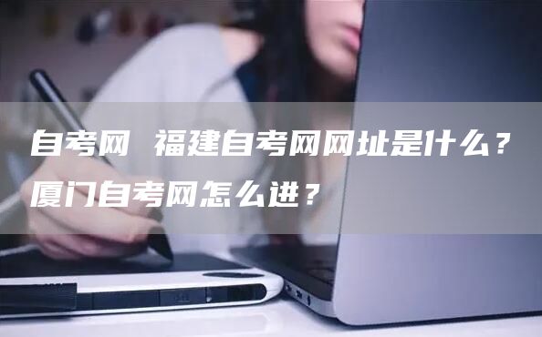 自考网 福建自考网网址是什么？厦门自考网怎么进？