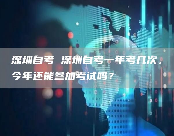 深圳自考 深圳自考一年考几次，今年还能参加考试吗？(图1)