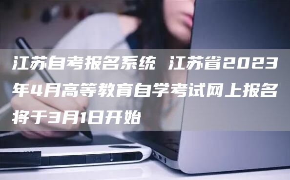 江苏自考报名系统 江苏省2023年4月高等教育自学考试网上报名将于3月1日开始