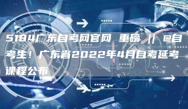 5184广东自考网官网 重磅 || @自考生！广东省2022年4月自考延考课程公布(图1)