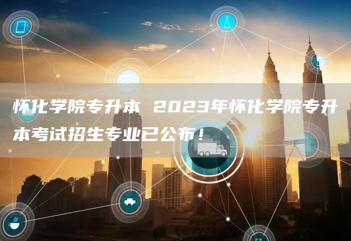 怀化学院专升本 2023年怀化学院专升本考试招生专业已公布！(图1)