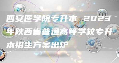 西安医学院专升本 2023年陕西省普通高等学校专升本招生方案出炉(图1)