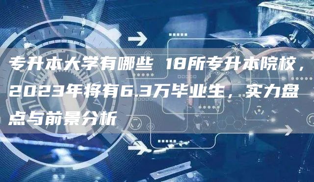 专升本大学有哪些 18所专升本院校，2023年将有6.3万毕业生，实力盘点与前景分析(图1)