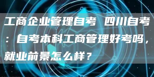 工商企业管理自考 四川自考：自考本科工商管理好考吗，就业前景怎么样？