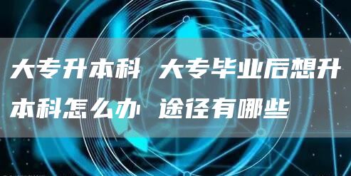 大专升本科 大专毕业后想升本科怎么办 途径有哪些