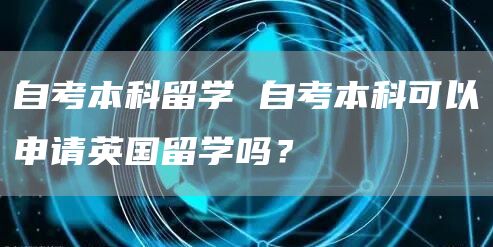 自考本科留学 自考本科可以申请英国留学吗？