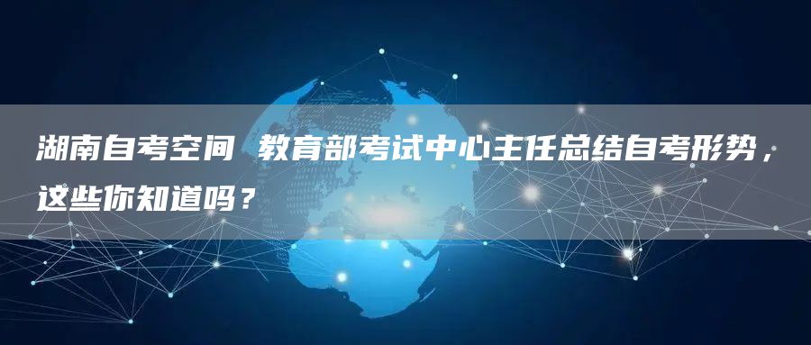 湖南自考空间 教育部考试中心主任总结自考形势，这些你知道吗？(图1)