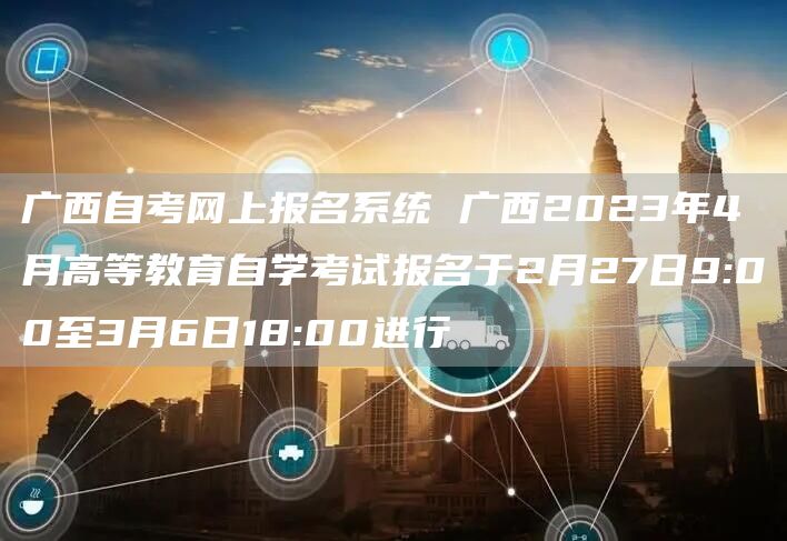 广西自考网上报名系统 广西2023年4月高等教育自学考试报名于2月27日9:00