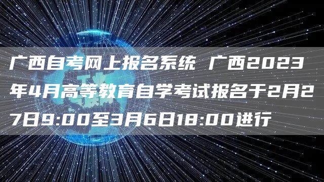 广西自考网上报名系统 广西2023年4月高等教育自学考试报名于2月27日9:00至3月6日18:00进行(图1)