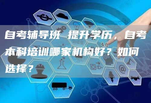 自考辅导班 提升学历，自考本科培训哪家机构好？如何选择？