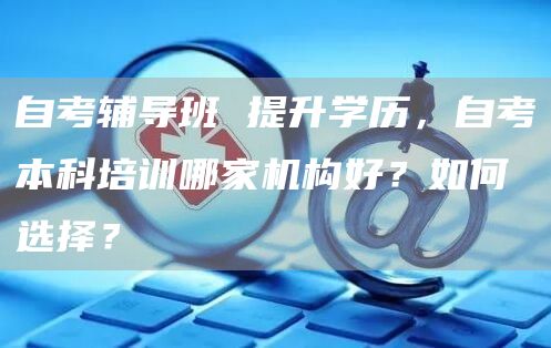 自考辅导班 提升学历，自考本科培训哪家机构好？如何选择？(图1)