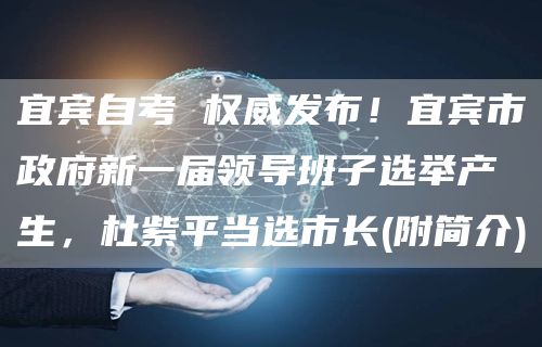 宜宾自考 权威发布！宜宾市政府新一届领导班子选举产生，杜紫平当选市长(附简介)