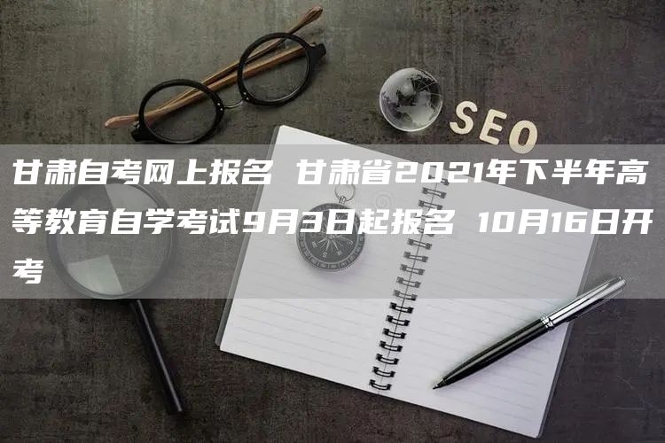 甘肃自考网上报名 甘肃省2021年下半年高等教育自学考试9月3日起报名 10月16日开考(图1)