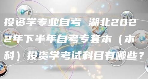 投资学专业自考 湖北2022年下半年自考专套本（本科）投资学考试科目有哪些？