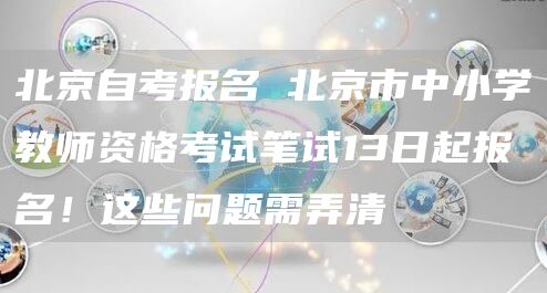 北京自考报名 北京市中小学教师资格考试笔试13日起报名！这些问题需弄清