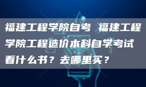 福建工程学院自考 福建工程学院工程造价本科自学考试看什么书？去哪里买？