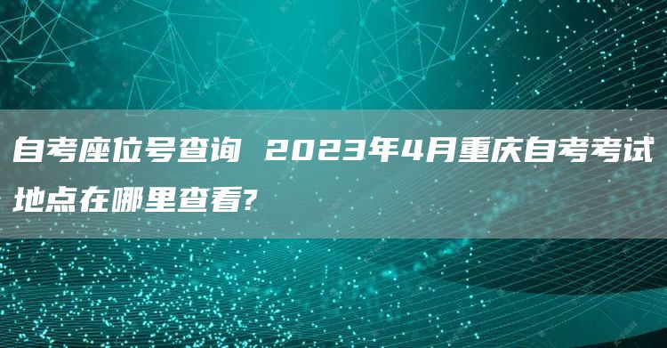 自考座位号查询 2023年4月重庆自考考试地点在哪里查看?(图1)