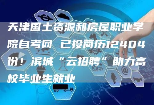 天津国土资源和房屋职业学院自考网 已投简历12404份！滨城“云招聘”助力高校毕业生就业(图1)