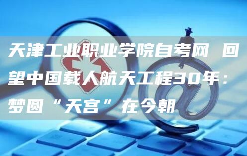 天津工业职业学院自考网 回望中国载人航天工程30年：梦圆“天宫”在今朝(图1)