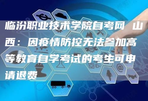 临汾职业技术学院自考网 山西：因疫情防控无法参加高等教育自学考试的考生可申请退费