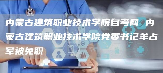 内蒙古建筑职业技术学院自考网 内蒙古建筑职业技术学院党委书记牟占军被免职(图1)