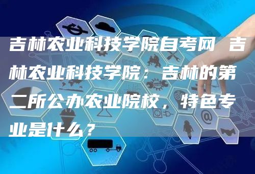 吉林农业科技学院自考网 吉林农业科技学院：吉林的第二所公办农业院校，特色专业是什么？(图1)