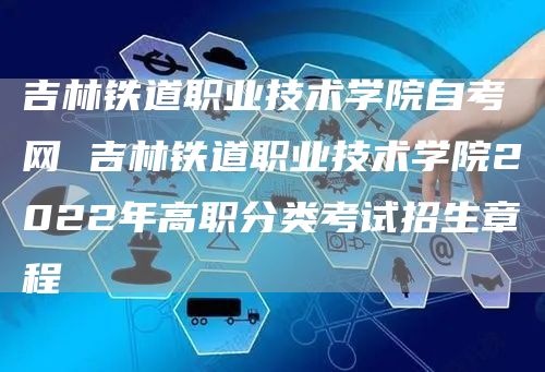 吉林铁道职业技术学院自考网 吉林铁道职业技术学院2022年高职分类考试招生章程