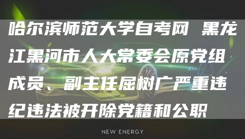 哈尔滨师范大学自考网 黑龙江黑河市人大常委会原党组成员、副主任屈树广严重违纪违法被开除党籍和公职(图1)