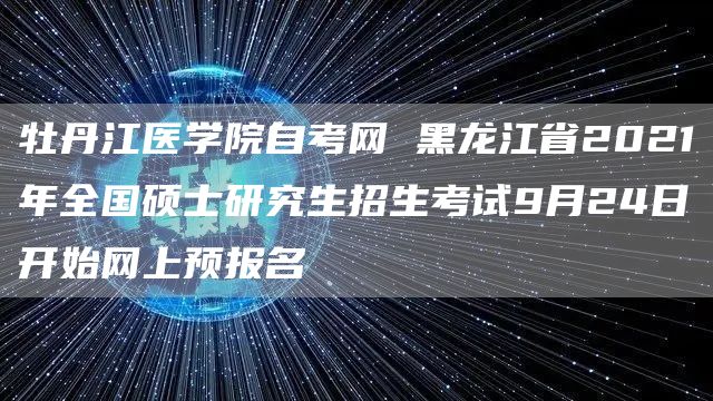 牡丹江医学院自考网 黑龙江省2021年全国硕士研究生招生考试9月24日开始网上预