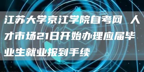 江苏大学京江学院自考网 人才市场21日开始办理应届毕业生就业报到手续(图1)