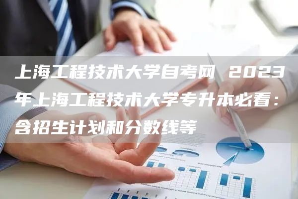 上海工程技术大学自考网 2023年上海工程技术大学专升本必看：含招生计划和分数线等(图1)