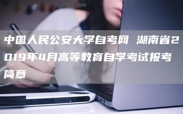 中国人民公安大学自考网 湖南省2019年4月高等教育自学考试报考简章