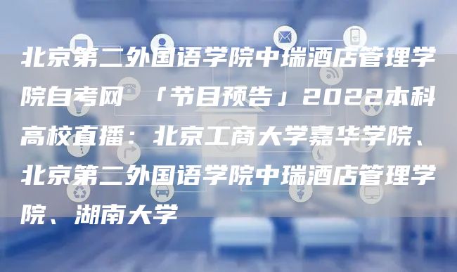 北京第二外国语学院中瑞酒店管理学院自考网 「节目预告」2022本科高校直播：北京工商大学嘉华学院、北京第二外国语学院中瑞酒店管理学院、湖南大学(图1)