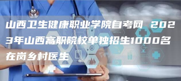 山西卫生健康职业学院自考网 2023年山西高职院校单独招生1000名在岗乡村医生(图1)