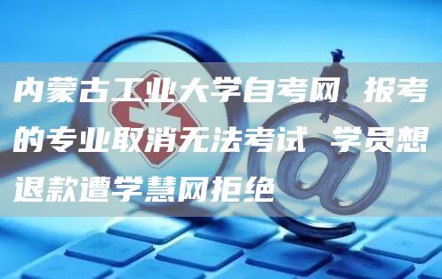 内蒙古工业大学自考网 报考的专业取消无法考试 学员想退款遭学慧网拒绝(图1)