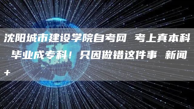 沈阳城市建设学院自考网 考上真本科 毕业成专科！只因做错这件事 新闻+