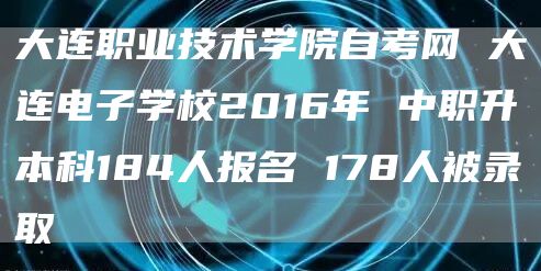 大连职业技术学院自考网 大连电子学校2016年 中职升本科184人报名 178人